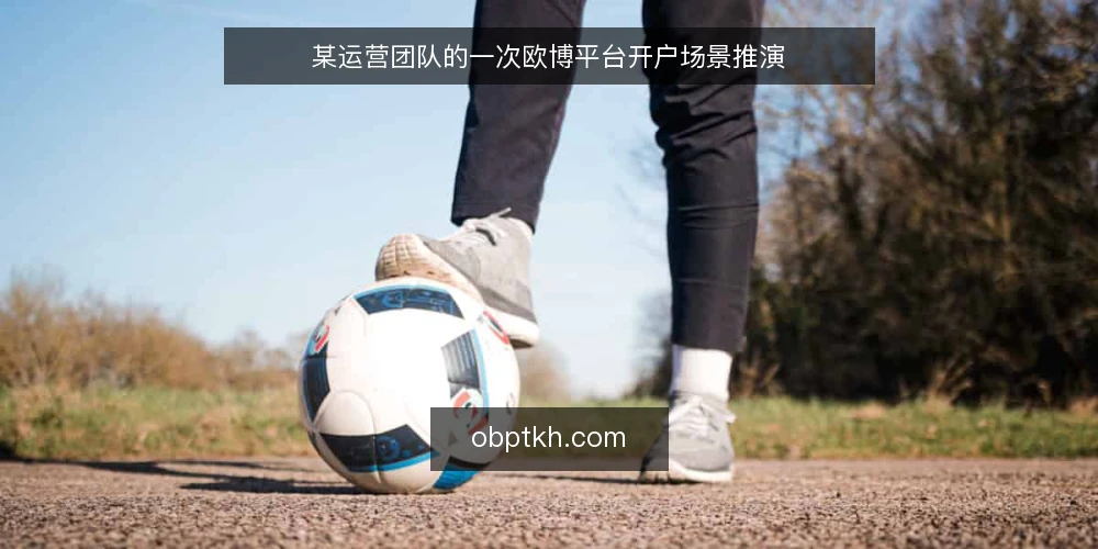 某运营团队的一次欧博平台开户场景推演 — 场景设定:团队面临的开户需求 配图